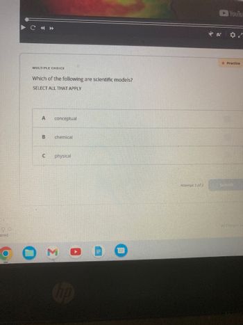 ered
C «»
MULTIPLE CHOICE
Which of the following are scientific models?
SELECT ALL THAT APPLY
A
B
conceptual
chemical
C physical
3
Attempt 1 of 2
YouTu
Practice
Submit
As Changes Sa