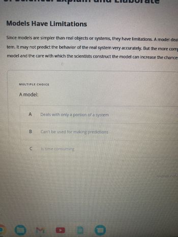 Models Have Limitations
Since models are simpler than real objects or systems, they have limitations. A model deal
tem. It may not predict the behavior of the real system very accurately. But the more com
model and the care with which the scientists construct the model can increase the chance:
MULTIPLE CHOICE
A model:
B
C
Deals with only a portion of a system
Can't be used for making predictions
Is time consuming
MO E
arremer 1 ou