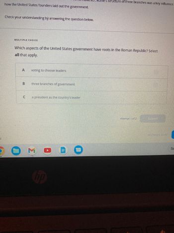 how the United States founders laid out the government.
Check your understanding by answering the question below.
MULTIPLE CHOICE
Which aspects of the United States government have roots in the Roman Republic? Select
all that apply.
A
B
C
voting to choose leaders
three branches of government
a president as the country's leader
3
Rome's structure of three branches was a key influence i
no
Attempt 1 of 2
Sizbmit
All Changes Saved
Se