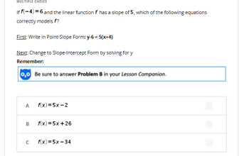 MULTIPLE CHOICE
If f(-4)=6 and the linear function f has a slope of 5, which of the following equations
correctly models f?
First: Write in Point-Slope Form: y-6= 5(x+4)
Next: Change to Slope-Intercept Form by solving for y
Remember:
0,0 Be sure to answer Problem B in your Lesson Companion.
A
B
с
f(x)=5x-2
f(x) = 5x +26
f(x)=5x-34