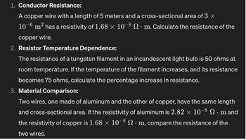 1. Conductor Resistance:
A copper wire with a length of 5 meters and a cross-sectional area of 3 ×
10-6 m² has a resistivity of 1.68 × 10-8 Nm. Calculate the resistance of the
copper wire.
2. Resistor Temperature Dependence:
The resistance of a tungsten filament in an incandescent light bulb is 50 ohms at
room temperature. If the temperature of the filament increases, and its resistance
becomes 75 ohms, calculate the percentage increase in resistance.
3. Material Comparison:
Two wires, one made of aluminum and the other of copper, have the same length
and cross-sectional area. If the resistivity of aluminum is 2.82 × 10−8 N · m and
the resistivity of copper is 1.68 × 10-8 N · m, compare the resistance of the
two wires.