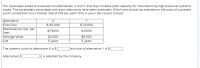 You have been asked to evaluate two alternatives, X and Y, that may increase plant capacity for manufacturing high-pressure hydraulic
hoses. The parameters associated with each alternative have been estimated. Which one should be selected on the basis of a present
worth comparison at an interest rate of 13% per year? Why is yours the correct choice?
Alternative
Y
First Cost
Maintenance cost, per
Year
$-45,000
$-70,000
$-15000
$-6000
Salvage Value
Life
$2,000
5 years
$8,000
5 years
The present worth of alternative X is $
and that of alternative Y is $
Alternative X
is selected by the company.
