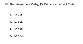 10. The interest on a 30-day, $5,500 note issued at 8.5% is
a. $41.25
b. $38.96.
c. $40.68
d. $42.63