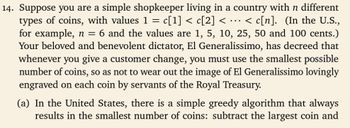 14. Suppose you are a simple shopkeeper living in a country with n different
types of coins, with values 1 = c[1] < c[2] < <c[n]. (In the U.S.,
for example, n = 6 and the values are 1, 5, 10, 25, 50 and 100 cents.)
Your beloved and benevolent dictator, El Generalissimo, has decreed that
whenever you give a customer change, you must use the smallest possible
number of coins, so as not to wear out the image of El Generalissimo lovingly
engraved on each coin by servants of the Royal Treasury.
(a) In the United States, there is a simple greedy algorithm that always
results in the smallest number of coins: subtract the largest coin and