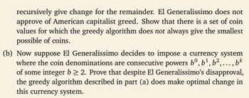 recursively give change for the remainder. El Generalissimo does not
approve of American capitalist greed. Show that there is a set of coin
values for which the greedy algorithm does not always give the smallest
possible of coins.
(b) Now suppose El Generalissimo decides to impose a currency system
where the coin denominations are consecutive powers bº, b¹,b²,..., bk
of some integer b≥ 2. Prove that despite El Generalissimo's disapproval,
the greedy algorithm described in part (a) does make optimal change in
this currency system.