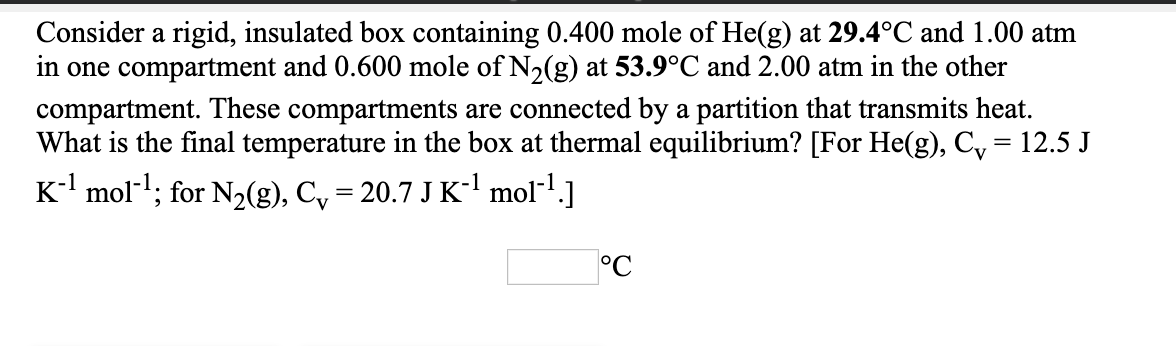 Consider a rigid, insulated box containing 0.400 mole of He(g) at 29.4°C and 1.00 atm
in one compartment and 0.600 mole of N,(g) at 53.9°C and 2.00 atm in the other
compartment. These compartments are connected by a partition that transmits heat.
What is the final temperature in the box at thermal equilibrium? [For He(g), C, = 12.5 J
K mol-l; for N2(g), C, = 20.7 J K-l mol-1.]
%|
°C
