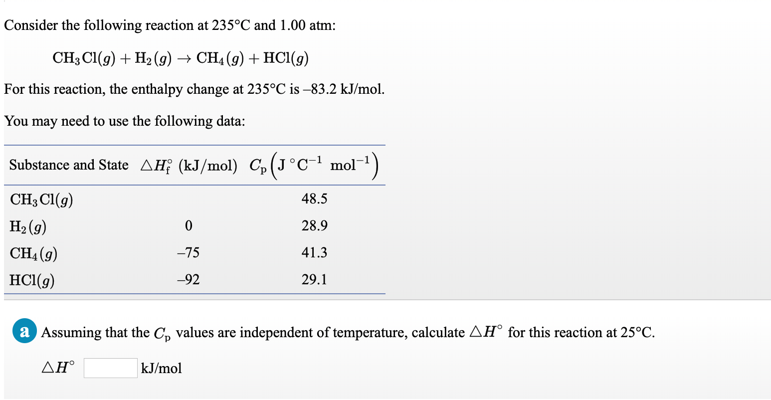 Consider the following reaction at 235°C and 1.00 atm:
CH3 CI(g) + H2 (9) → CH4 (g) + HC1(g)
For this reaction, the enthalpy change at 235°C is -83.2 kJ/mol.
You may need to use the following data:
Substance and State AĦƐ (kJ/mol) C,(J°Cmol¯1)
CH3 Cl(g)
48.5
H2 (g)
28.9
CH4 (g)
-75
41.3
HCl(g)
-92
29.1
a Assuming that the C, values are independent of temperature, calculate AH° for this reaction at 25°C.
ΔΗ'
kJ/mol
