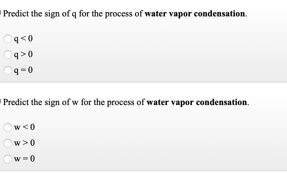 Predict the sign of q for the process of water vapor condensation.
0 >b
q >0
q =D0
Predict the sign of w for the process of water vapor condensation.
w<0
w >0
