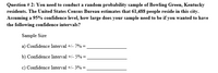 Question # 2: You need to conduct a random probability sample of Bowling Green, Kentucky
residents. The United States Census Bureau estimates that 61,488 people reside in this city.
Assuming a 95% confidence level, how large does your sample need to be if you wanted to have
the following confidence intervals?
Sample Size
a) Confidence Interval +/- 7% =
b) Confidence Interval +/- 5% =
c) Confidence Interval +/- 3% =
