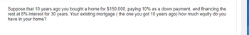 Suppose that 10 years ago you bought a home for $150,000, paying 10% as a down payment, and financing the
rest at 8% interest for 30 years. Your existing mortgage (the one you got 10 years ago) how much equity do you
have in your home?
