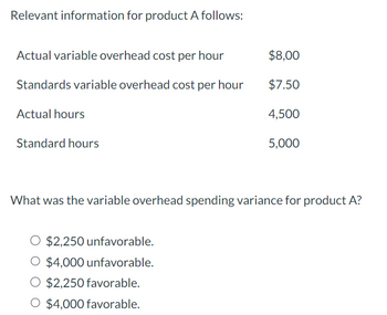 Relevant information for product A follows:
Actual variable overhead cost per hour
Standards variable overhead cost per hour
Actual hours
Standard hours
$8,00
$7.50
O $2,250 unfavorable.
O $4,000 unfavorable.
O $2,250 favorable.
O $4,000 favorable.
4,500
5,000
What was the variable overhead spending variance for product A?