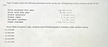 Gage Company reports the following information for the current year. All beginning inventory amounts equaled $0 this
year.
Units produced this year
Units sold this year
Direct materials
Direct labor
Variable overhead
Fixed overhead
105,000 units
78,000 units
$ 29 per unit
$ 31 per unit
$ 3 per unit
$ 918,750 in total
Given Belle Company's data, compute cost of finished goods in inventory under variable costing.
O $1,224,000
$3,060,000
$1,836,000
$2,646,000
$1,701,000