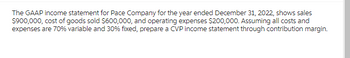 The GAAP income statement for Pace Company for the year ended December 31, 2022, shows sales
$900,000, cost of goods sold $600,000, and operating expenses $200,000. Assuming all costs and
expenses are 70% variable and 30% fixed, prepare a CVP income statement through contribution margin.