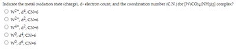Indicate the metal oxidation state (charge), d- electron count, and the coordination number (C.N.) for [W(CO)4(NH3)2] complex?
Ⓒ W²+, d², CN=6
Ⓒ W²+, d², CN=6
OW4+, d², CN=6
wo, d², CN=6
wo, d6, CN=6