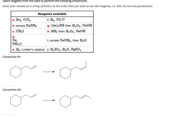 Select reagents from the table to perform the following conversions.
Enter your answer as a string of letters in the order that you wish to use the reagents, i.e. bde. Do not use punctuation.
a. Br₂, CCl4
b. excess NaNH,
c. CH3 I
d.
Na,
NH3 (1)
e. H₂, Lindlar's catalyst j. H₂SO4, H₂O, HgSO4
Conversion #1:
Reagents available
f. H₂, Pd/C
g. (sia)2BH then H₂O2, NaOH
h. BH3 then H₂O2, NaOH
Conversion #2:
i. excess NaNH₂, then H₂O