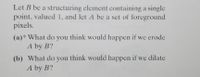 Let B be a structuring element containing a single
point, valued 1, and let A be a set of foreground
pixels.
(a)* What do you think would happen if we erode
A by B?
(b) What do you think would happen if we dilate
A by B?
