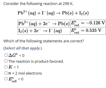 Consider the following reaction at 298 K.
2+
Pb²+ (aq) + I (aq) → Pb(s) + I₂ (s)
Pb²+ (aq) + 2e¯¯ → Pb(s) Ee
2+
red
I₂ (s) +2e → I¯ (aq)
Eº
red
-0.126 V
= 0.535 V
Which of the following statements are correct?
(Select all that apply.)
AG° <0
The reaction is product-favored.
OK <1
On = 2 mol electrons
Eº <0
cell