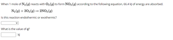 When 1 mole of N₂ (g) reacts with O₂ (g) to form NO₂ (g) according to the following equation, 66.4 kJ of energy are absorbed.
N₂(g) +202(g) → 2NO2 (9)
Is this reaction endothermic or exothermic?
What is the value of q?
kJ