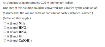 An aqueous solution contains 0.26 M ammonium iodide.
One liter of this solution could be converted into a buffer by the addition of:
(Assume that the volume remains constant as each substance is added.)
(Select all that apply.)
0.25 mol NH3
0.26 mol HNO3
0.12 mol HNO3
0.25 mol KI
0.06 mol Ca(OH)2