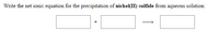 **Chemical Reaction and Net Ionic Equation for Nickel(II) Sulfide Precipitation**

In this exercise, you are tasked with writing the net ionic equation for the precipitation of nickel(II) sulfide from an aqueous solution. 

### Visual Representation:
The image presents a blank equation format depicted as:

- A box representing the reactant ion for nickel.
- A plus sign (+).
- Another box representing the reactant ion for sulfide.
- An arrow indicating the formation of a product.
- A final box representing the product, nickel(II) sulfide.

### Context:
Nickel(II) sulfide is formed when nickel ions in solution react with sulfide ions, resulting in an insoluble compound that precipitates out of the solution.

### Net Ionic Equation:
\[ \text{Ni}^{2+} (aq) + \text{S}^{2-} (aq) \rightarrow \text{NiS} (s) \]

This equation highlights the direct reaction between nickel ions and sulfide ions to form solid nickel(II) sulfide, emphasizing the ionic participants involved in this specific chemical change.