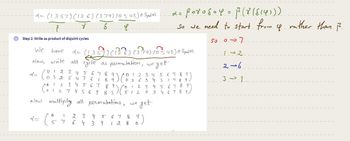 →
= (1357) (126) (379) (0543) @ Sym (10).
8
2
S
L
Step 2: Write as product of disjoint cycles
We
have
Now, write all cycle as permutation, weget
2 =
0
I 2
อ 1
0 1 2 3 4 5 6 7 8 9
03 25 4 7 6 1
89
(st
x = (13
(135)) (136) (37-19) (0 543) e Syndin).
x = (
3 4 5 6 7 8 9
7 4 5 6 9 83
Now multiply all permutations,
2 3
4
439
0 2 6 3 4
1
512
DO
12= poros=4 = $(8 (814)))
So we need to start from
4
So 07
1-2
2→6
31
2 3 4 5 6 7 8 9
1789
2 3 4 5 6 7 8 97
0 3 4678
get
we
8
128
(9)
rather than 1.