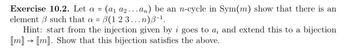 Exercise 10.2. Let a = (a₁ a₂...an) be an n-cycle in Sym(m) show that there is an
element such that a = B(1 2 3 ...n)B-¹.
3
Hint: start from the injection given by i goes to a; and extend this to a bijection
[m] → [m]. Show that this bijection satisfies the above.