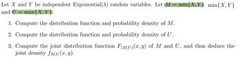 Let X and Y be independent Exponential (A) random variables. Let M = min{X, Y) min{X, Y}
and U = max{X, Y}.
1. Compute the distribution function and probability density of M.
2. Compute the distribution function and probability density of U.
3. Compute the joint distribution function F(M,U) (x, y) of M and U, and thus deduce the
joint density fM,U(x, y).