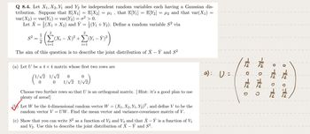 Q 8.4. Let X₁, X2, Y₁ and Y2 be independent random variables each having a Gaussian dis-
tribution. Suppose that E[X₁] = E[X₂] = µ₁, that E[Y₁] = E[Y₂] = µ₂ and that var(X₁) =
var (X₂) = var(Y₁) = var(Y₂) = o² > 0.
Let X = (X₁ + X₂) and Ỹ = (Y₁ + Y₂). Define a random variable S² via
S²
=
2
i=1
(Xi − X)² + Σ(Yi – Ý)²
+ 2M-1²)
-
i=1
The aim of this question is to describe the joint distribution of X – Y and S²
(a) Let U be a 4 x 4 matrix whose first two rows are
1/√2 1/√2 0
0
(¹/√2
1/√2)
0 1/√2 1/√2,
Choose two further rows so that U is an orthogonal matrix. [Hint: it's a good plan to use
plenty of zeros!]
Let W be the 4-dimensional random vector W = (X₁, X2, Y₁, Y₂), and define V to be the
random vector V = UW. Find the mean vector and variance-covariance matrix of V.
(c) Show that you can write S² as a function of V3 and V4 and that X – Y is a function of V₁
and V₂. Use this to describe the joint distribution of X – Y and S².
(a): U =
OMILOMI
-I TIL D
31-01-0
جال م ا ه