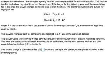 A lawyer has two clients. She charges a yearly retainer plus a separate fee for each consultation. The retainer
is a fee each client pays just to secure the services of the lawyer for the following year, and the consultation
fee is the price the lawyer charges to do one legal job for the client. The clients' annual demand curves for
legal jobs are
Client 1: Q₁ = 21-P
1
Client 2: Q₂ = 17 - 2P
where P is the consultation fee in thousands of dollars for one legal job and Q; is the number of legal jobs
done for client i.
The lawyer's marginal cost for completing one legal job is 3.4 (also in thousands of dollars).
maximize her profit.
lawyer wants to determine the fee schedule (retainer and consultation fee) that
She feels she cannot use a different fee schedule for each client, so she must set one retainer and one
consultation fee that apply to both clients.
She should charge a consultation fee of $
decimal places.)
thousand per legal job. (Enter your response rounded to two