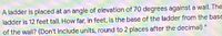 A ladder is placed at an angle of elevation of 70 degrees against a wall. The
ladder is 12 feet tall. How far, in feet, is the base of the ladder from the base
of the wall? (Don't include units, round to 2 places after the decimal)
