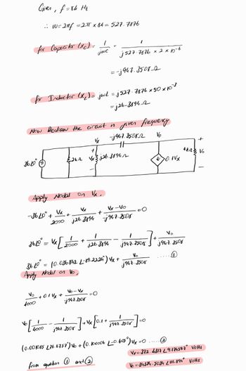 Given, f=84 Hz
.: W=2πf =2πT x 84 = 527.7876
for Capacitor (xc) = 1
1
jwc
j527.7876 x 2×15-6
=-3947.35082
for Inductor (x) = jwL = j527.7876 x 50 x×10
Now Redraw the circuit in
=j26-38942
given frequency
3640
-1947.35082
th
V
+
{2k-2 √x3j26.3894
+
44233 Vo
1VX
Apply Nodal
√x
-36400+
Vx
Vx
Vx-Vo
+
+
2000 j26.3894 j947.3508
360° = x[
Vx [2000
4
+
j26.3894
+
0947.3505
0947.3500
==
Apply Nodal on Vo,
3610° = 10.036842 L-89.2224) Vx+
Vo
0947-3508
V₂
Vo-Vx
+ 0.1Vx+
4000
947.3508
4000
j947.
-]+ Vx [0.1+ 1947. 308
13508 / +1
(0.001085 £76.6757) №6 +
·(0.
from quation ①and ②
1947.3508
=O
• 100006 L_0.605°) Vx=0
=O
Vx=372.4317 L9.174567° Volts
16=34334.5034 2111.894° VOHS