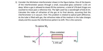 1) Consider the Michelson interferometer shown in the figure below. One of the beams
of the interferometer passes through a small, evacuated glass container 1.155 cm
deep. When a gas is allowed to slowly fill the container, a total of 176 dark fringes are
counted to move past a reference line. The light used has a wavelength of 632.8 nm.
Calculate the index of refraction of the gas at its final density, assuming that the
interferometer is in vacuum. Hint: This problem is related to optical path difference.
As the tube is filled with gas, the refractive index of the medium in the tube changes
slowly and this causes the interference pattern to shift. This is the scenario.
To mirror M₁
Glass container
Source
Ms
M2
1.155 cm