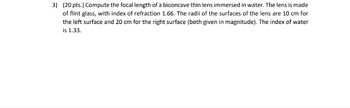 3) (20 pts.) Compute the focal length of a biconcave thin lens immersed in water. The lens is made
of flint glass, with index of refraction 1.66. The radii of the surfaces of the lens are 10 cm for
the left surface and 20 cm for the right surface (both given in magnitude). The index of water
is 1.33.