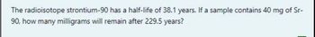 The radioisotope strontium-90 has a half-life of 38.1 years. If a sample contains 40 mg of Sr-
90, how many milligrams will remain after 229.5 years?