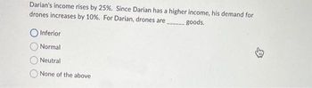 Darian's income rises by 25%. Since Darian has a higher income, his demand for
drones increases by 10%. For Darian, drones are
goods.
O Inferior
Normal
Neutral
None of the above
B