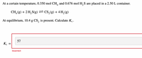 At a certain temperature, 0.350 mol CH, and 0.676 mol H, S are placed in a 2.50 L container.
CH,(g) + 2 H, S(g) – CS,(g) + 4 H, (g)
At equilibrium, 10.4 g CS, is present. Calculate K..
57
K.
Incorrect
II
