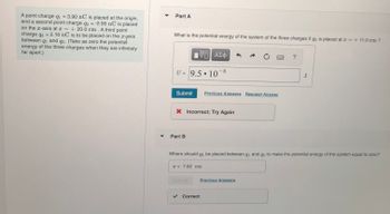 A point charge q₁ = 3.90 nC is placed at the origin,
and a second point charge q2 = -2.95 nC is placed
on the x-axis at x = +20.0 cm. A third point
charge q3 = 2.10 nC is to be placed on the x-axis
between q₁ and 92. (Take as zero the potential
energy of the three charges when they are infinitely
far apart.)
▼
Part A
What is the potential energy of the system of the three charges if q3 is placed at x = + 11.0 cm ?
V—| ΑΣΦ
U= 9.5 107 8
Submit
Part B
X Incorrect; Try Again
●
x = 7.62 cm
Previous Answers Request Answer
✔ Correct
Where should q3 be placed between q₁ and q2 to make the potential energy of the system equal to zero?
Previous Answers
?
J