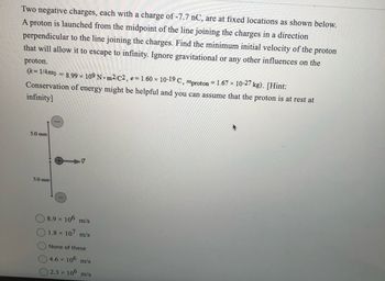 Two negative charges, each with a charge of -7.7 nC, are at fixed locations as shown below.
A proton is launched from the midpoint of the line joining the charges in a direction
perpendicular to the line joining the charges. Find the minimum initial velocity of the proton
that will allow it to escape to infinity. Ignore gravitational or any other influences on the
proton.
(k=1/480 = 8.99 × 109 Nm²/C2, e = 1.60 × 10-19 C, mproton = 1.67× 10-27 kg). [Hint:
Conservation of energy might be helpful and you can assume that the proton is at rest at
infinity]
5.0 mm
5.0 mm
V
8.9 × 106 m/s
1.8 × 107 m/s
None of these
4.6 × 106 m/s
2.3 × 106 m/s