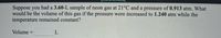 Suppose you had a 3.60-L sample of neon gas at 21°C and a pressure of 0.913 atm. What
would be the volume of this gas if the pressure were increased to 1.240 atm while the
temperature remained constant?
Volume
