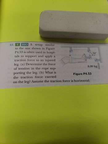 53. V BIO A setup similar
to the one shown in Figure
P4.53 is often used in hospi-
tals to support and apply a
traction force to an injured
leg. (a) Determine the force
et of tension in the rope sup-
porting the leg. (b) What is
the traction force exerted
Figure P4.53
on the leg? Assume the traction force is horizontal.
8.00 kg