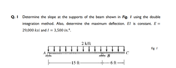 Q. Determine the slope at the supports of the beam shown in Fig. I using the double
integration method. Also, determine the maximum deflection. El is constant. E =
29,000 ksi and I = 3,500 in.4.
2 k/ft
↓ ↓ ↓ ↓ ↓
Fig. 1
A
C
B
-15 ft-
-6 ft-