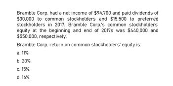 Bramble Corp. had a net income of $94,700 and paid dividends of
$30,000 to common stockholders and $15,500 to preferred
stockholders in 2017. Bramble Corp.'s common stockholders'
equity at the beginning and end of 2017s was $440,000 and
$550,000, respectively.
Bramble Corp. return on common stockholders' equity is:
a. 11%.
b. 20%.
C. 15%.
d. 16%.