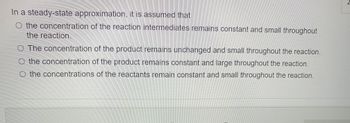 In a steady-state approximation, it is assumed that
O the concentration of the reaction intermediates remains constant and small throughout
the reaction.
O The concentration of the product remains unchanged and small throughout the reaction.
O the concentration of the product remains constant and large throughout the reaction.
O the concentrations of the reactants remain constant and small throughout the reaction.