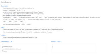 Wavio Sequence
Description
Wavio is a sequence of integers. It has some interesting properties.
• Wavio is of odd length i.e., L-2x n + 1.
• The first (n + 1) integers of Wavio sequence makes a strictly increasing sequence.
• The last (n + 1) integers of Wavio sequence makes a strictly decreasing sequence.
• NO two adjacent integers are same in a Wavio sequence.
For example 1, 2, 3, 4, 5, 4, 3, 2, 0 is an Wavio sequence of length 9. But 1, 2, 3, 4, 5, 4, 3, 2, 2 is not a valid Wavio sequence. In this problem. You will be given a sequence of integers. You have to find out t
he length of the longest, Wavio sequence which is a subsequence of the given sequence. Consider, the given sequence as :
1, 2, 3, 2, 1, 2, 3, 4, 3, 2, 1, 5, 4, 1, 2, 3, 2, 2, 1, .
Here the longest Wavio sequence is: 1, 2, 3, 4, 5, 4, 3, 2, 1
Input
The input file contains less than 75 test cases. The description of each test case is given below. Input is terminated by end of file.
Each file starts with a positive integer, N, (1 ≤ N ≤ 10000). In next few lines there will be N integers.
Output
For each set of input print the length of longest Wavio sequence in a line.
Sample Input 1
Sample Output 1
10
9
1 2 3 4 5 4 3 2 1 10
9
19
1
1 2 3 2 1
1 5 4 1 2 3 2 2 1
5
1 2 3 4 5