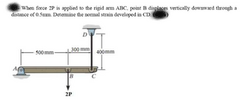 When force 2P is applied to the rigid arm ABC, point B displaces vertically downward through a
distance of 0.5mm. Determine the normal strain developed in CD.
A
500 mm-
300 mm
B
D
2P
400mm