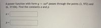 A power function with form y = axP passes through the points (3, 972) and
(6, 31104). Find the constants a and p
a =
