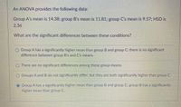 An ANOVA provides the following data:
Group A's mean is 14.38; group B's mean is 11.81; group C's mean is 9.57; HSD is
2.36
What are the significant differences between these conditions?
O Group A has a significantly higher mean than group B and group C; there is no significant
difference between group B's and C's means.
O There are no significant differences among these group means.
O Groups A and B do not significantly differ, but they are both significantly higher than group C.
O Group A has a significantly higher mean than group B and group C; group B has a significantly
higher mean than group C.

