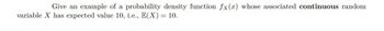 Give an example of a probability density function fx(x) whose associated continuous random
variable X has expected value 10, i.e., E(X) = 10.