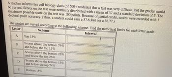 A teacher informs her cell biology class (of 500+ students) that a test was very difficult, but the grades would
be curved. Scores on the test were normally distributed with a mean of 37 and a standard deviation of 5. The
maximum possible score on the test was 100 points. Because of partial credit, scores were recorded with 1
decimal point accuracy. (Thus, a student could earn a 37.6, but not a 36.77.)
The grades are curved according to the following scheme. Find the numerical limits for each letter grade.
Letter
Scheme
Interval
A
B
C
D
F
Top 15%
Scores above the bottom 74%
and below the top 15%
Scores above the bottom 26%
and below the top 26%
Scores above the bottom 15%
and below the top 74%
Bottom 15%