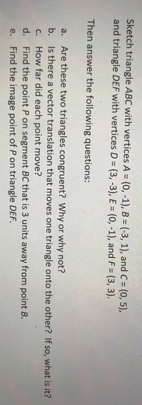 Sketch triangle ABC with vertices A = (0, -1), B = (-3, 1), and C = (0, 5),
and triangle DEF with vertices D = (3, -3), E = (0, -1), and F = (3, 3).
Then answer the following questions:
a. Are these two triangles congruent? Why or why not?
b. Is there a vector translation that moves one triangle onto the other? If so, what is it?
How far did each point move?
d. Find the point P on segment BC that is 3 units away from point B.
Find the image point of P on triangle DEF.
C.
e.
